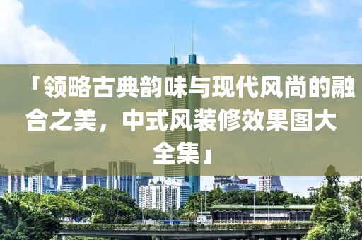 「领略古典韵味与现代风尚的融合之美，中式风装修效果图大全集」