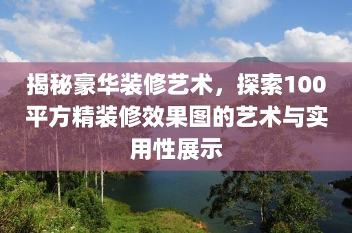 揭秘豪华装修艺术，探索100平方精装修效果图的艺术与实用性展示