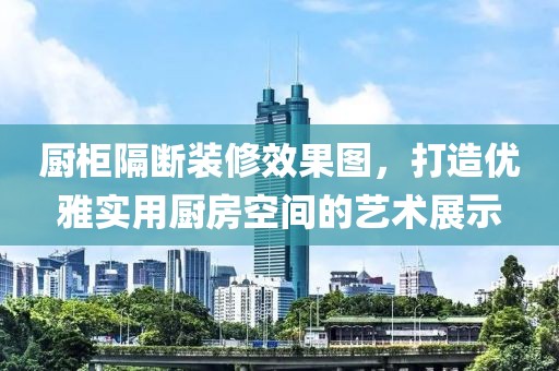 厨柜隔断装修效果图，打造优雅实用厨房空间的艺术展示