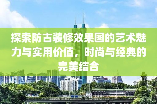 探索防古装修效果图的艺术魅力与实用价值，时尚与经典的完美结合