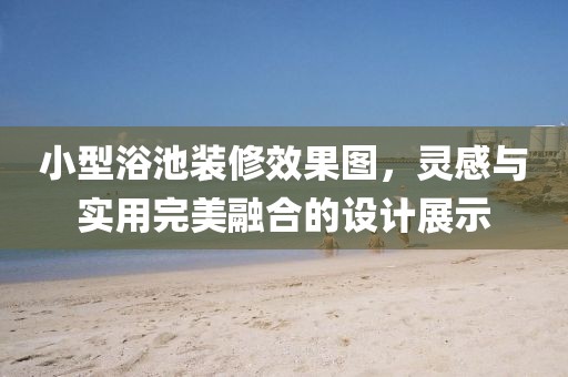 小型浴池装修效果图，灵感与实用完美融合的设计展示